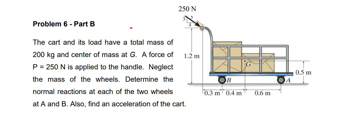 Problem 6 - Part B
250 N
The cart and its load have a total mass of
200 kg and center of mass at G. A force of
P = 250 N is applied to the handle. Neglect
the mass of the wheels. Determine the
normal reactions at each of the two wheels
at A and B. Also, find an acceleration of the cart.
1.2 m
OB
0.3 m
0.4 m
0.6 m
ΘΑ
0.5 m