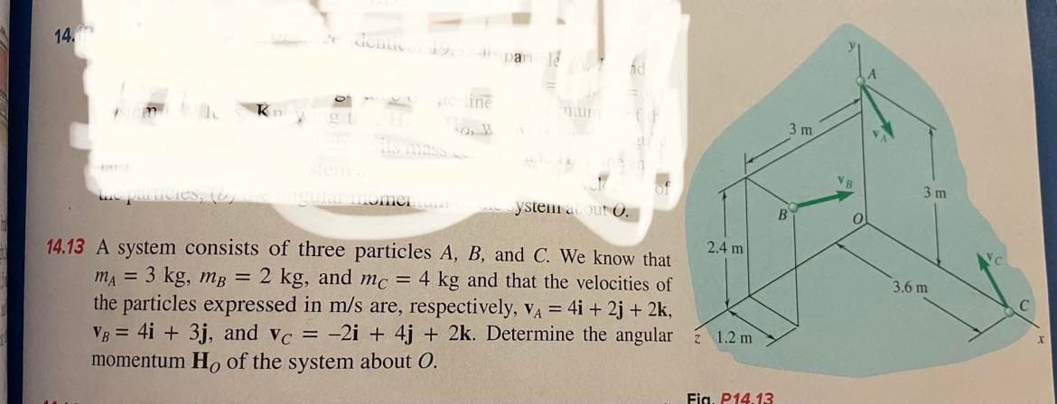 14.
denas 12.
ma
a part
50, W
ntur
ngular momento
14.13 A system consists of three particles A, B, and C. We know that
m₁ = 3 kg, mB = 2 kg, and mc = 4 kg and that the velocities of
the particles expressed in m/s are, respectively, VA = 4i + 2j + 2k,
VB = 4i + 3j, and vc = -2i+ 4j + 2k. Determine the angular 1.2 m
momentum Ho of the system about O.
ystem acout O.
2.4 m
Fig. P14.13
3 m
B
VB
0
3m
3.6 m