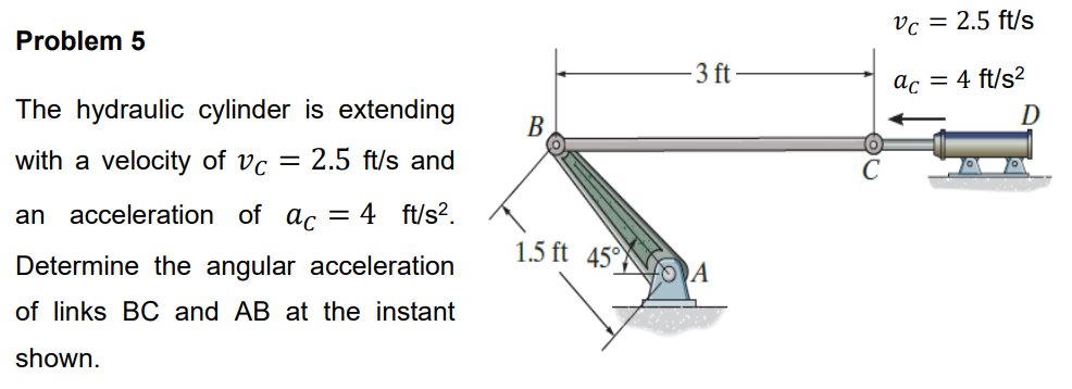 Problem 5
The hydraulic cylinder is extending
with a velocity of Vc = 2.5 ft/s and
an acceleration of ac = 4 ft/s².
Determine the angular acceleration
of links BC and AB at the instant
shown.
B
1.5 ft 45°
-3 ft
A
Vc = 2.5 ft/s
ac = 4 ft/s²
D