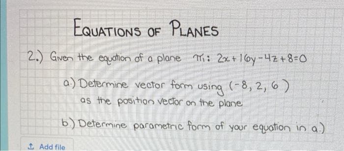 EQUATIONS OF PLANES
2.) Given the equation of a plane Th: 2x + 16y-4z +8=0
a:) Determine vector form using (-8, 2, 6)
as the position vector on the plane
b) Determine parametric form of your equation in a.)
↑ Add file