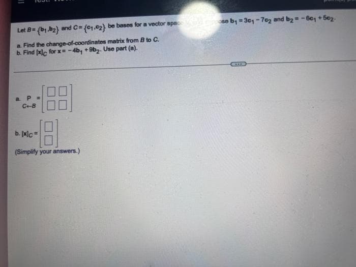 11
Let B= (b₁,b2) and C= (01.02) be bases for a vector space od pose ₁ =301-702 and b2 = -80₁ +50₂.
a. Find the change-of-coordinates matrix from B to C.
b. Find [x]c for x=-4b, +9b2. Use part (a).
a. P =
C+-B
18-
b. [x]c=
(Simplify your answers.)