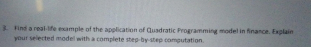 3. Find a real-life example of the application of Quadratic Programming model in finance. Explain
your selected model with a complete step-by-step computation.