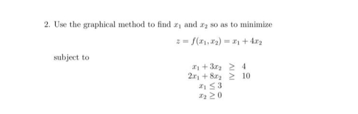 2. Use the graphical method to find ₁ and 2 so as to minimize
z = f(x₁, x₂) = x₁ +4x₂
subject to
x+3x₂ 2 4
2x1 +82 2 10
x1 ≤3
X₂ 20