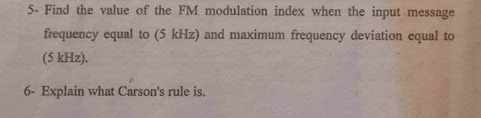 5- Find the value of the FM modulation index when the input message
frequency equal to (5 kHz) and maximum frequency deviation equal to
(5 kHz).
6- Explain what Carson's rule is.
