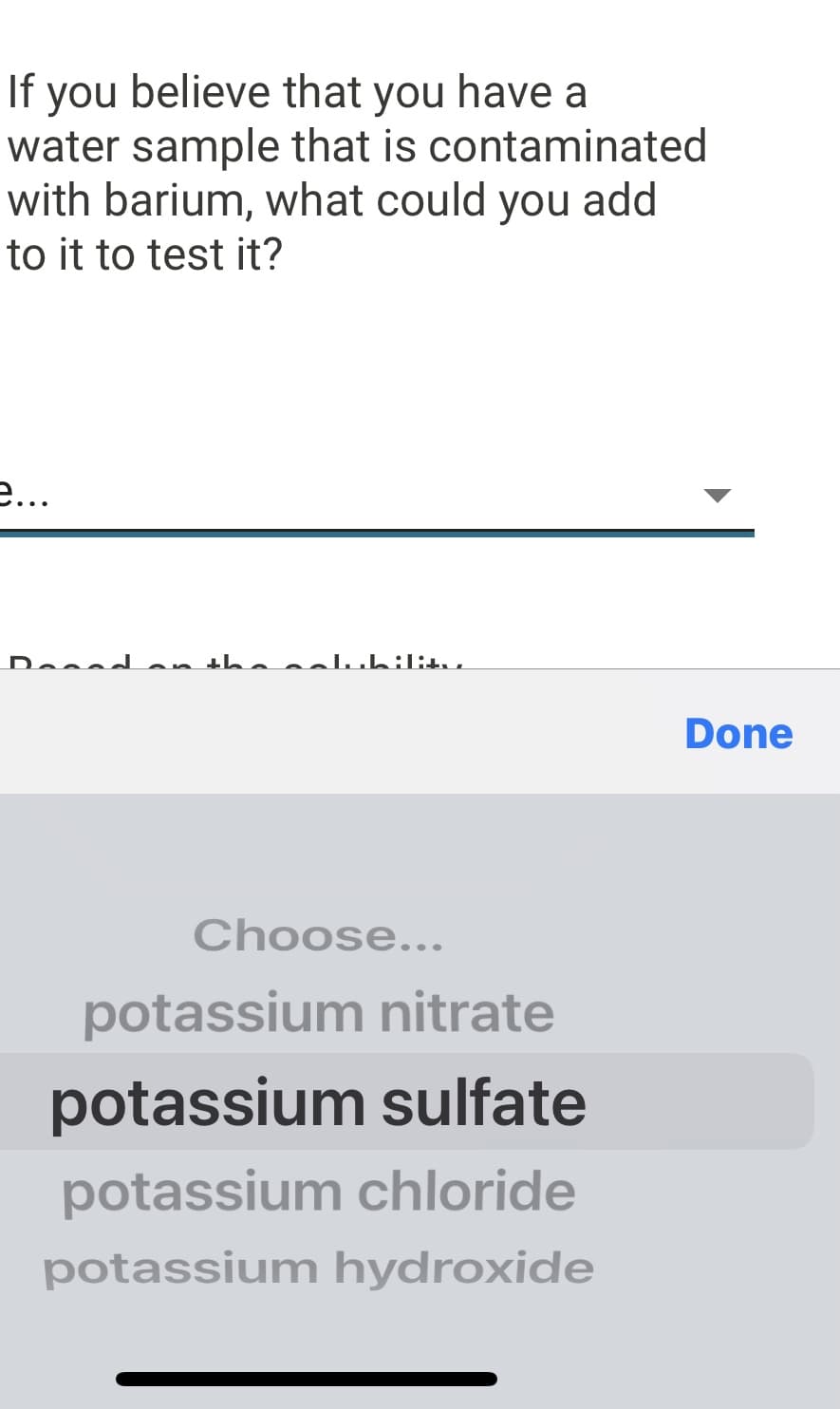 If you believe that you have a
water sample that is contaminated
with barium, what could you add
to it to test it?
e...
Dessd an th luhilitu.
Done
Choose...
potassium nitrate
potassium sulfate
potassium chloride
potassium hydroxide
