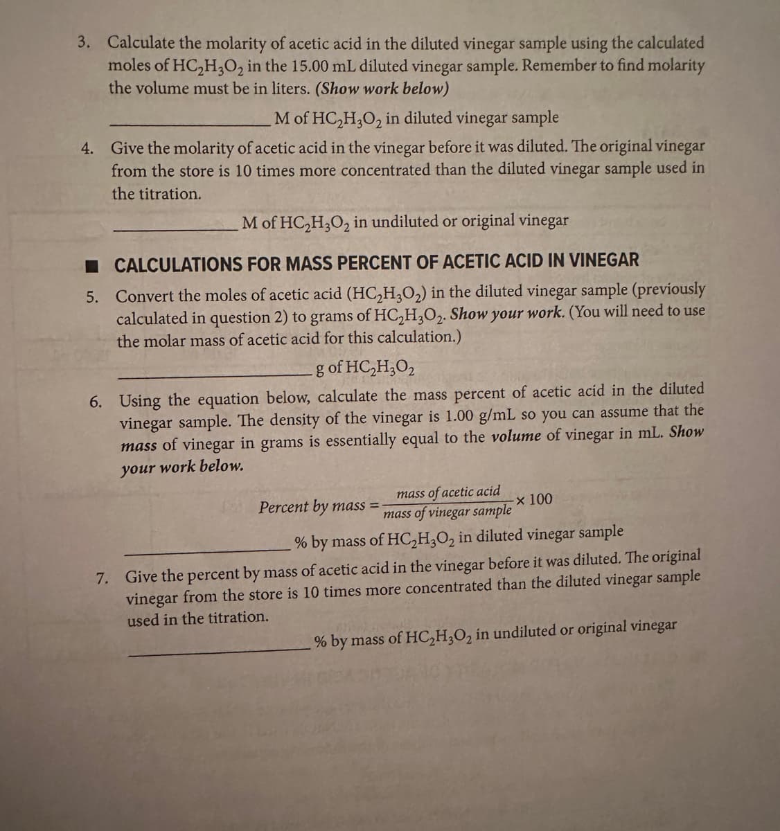 3. Calculate the molarity of acetic acid in the diluted vinegar sample using the calculated
moles of HC₂H₂O2 in the 15.00 mL diluted vinegar sample. Remember to find molarity
the volume must be in liters. (Show work below)
M of HC₂H3O₂ in diluted vinegar sample
4. Give the molarity of acetic acid in the vinegar before it was diluted. The original vinegar
from the store is 10 times more concentrated than the diluted vinegar sample used in
the titration.
M of HC₂H3O₂ in undiluted or original vinegar
CALCULATIONS FOR MASS PERCENT OF ACETIC ACID IN VINEGAR
5. Convert the moles of acetic acid (HC₂H₂O₂) in the diluted vinegar sample (previously
calculated in question 2) to grams of HC₂H3O₂. Show your work. (You will need to use
the molar mass of acetic acid for this calculation.)
g of HC₂H₂O2
6. Using the equation below, calculate the mass percent of acetic acid in the diluted
vinegar sample. The density of the vinegar is 1.00 g/mL so you can assume that the
mass of vinegar in grams is essentially equal to the volume of vinegar in mL. Show
your work below.
Percent by mass=
mass of acetic acid
mass of vinegar sample
% by mass of HC₂H3O₂ in diluted vinegar sample
7. Give the percent by mass of acetic acid in the vinegar before it was diluted. The original
vinegar from the store is 10 times more concentrated than the diluted vinegar sample
used in the titration.
by mass of HC₂H3O₂ in undiluted or original vinegar
x 100