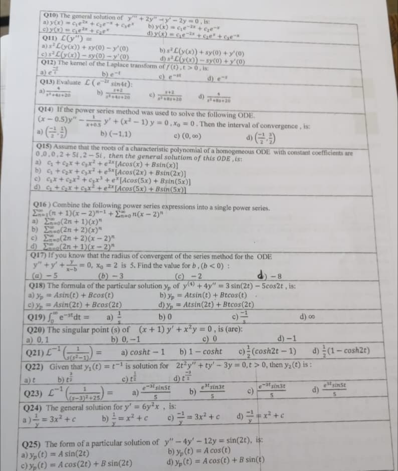 Q10) The general solution of y" +2y" -y'-2y = 0, is:
a) y(x) = c₂e²x+c₂e-² +₂ex
c) y(x) = c₂e²x + c₂e*
b) y(x) = c₂e-2x + c₂ex
Q11) L(y") =
d) y(x) = c₂e-²x + c₂e²+G₂e™*
a) s² L(y(x)) + sy(0) - y'(0)
c) s² L(y(x)) -sy(0)-y'(0)
Q12) The kernel of the Laplace transform
b) e-t
b) s² L(y(x))+ sy(0) + y'(0)
of f(t),t> 0, is:
d) s² L(y(x))-sy(0) + y'(0)
c) est
Q13) Evaluate (e-t sin4t):
a)
842
b)
342
x² +8+20
d) +20
Q14) If the power series method was used to solve the following ODE.
(x-0.5)y"
x+0.5
y' + (x²-1) y = 0.xo = 0. Then the interval of convergence, is:
b) (-1,1)
c) (0,00)
(9)
Q15) Assume that the roots of a characteristic polynomial of a homogeneous ODE with constant coefficients are
0,0,0,2+51,2-51, then the general solutiom of this ODE, is:
a) c₂ + ₂x + ₂x² + e2x [Acos(x) + Bsin(x)]
b) c₂ + ₂x + ₂x² +e5x (Acos(2x) + Bsin(2x)]
c) c₂x + ₂x² + 3x³ + e*[Acos(5x) + Bsin(5x)]
d) G₂ + G₂x + C₂x² + ²x [Acos(5x) + Bsin(5x)]
Q16) Combine the following power series expressions into a single power series.
Σ(n+1)(x-2)-1 +Eon(x - 2)"
a) (2n + 1)(x)"
b) To(2n + 2)(x)"
c) Eno(2n + 2)(x - 2)"
d)
(2n+1)(x-2)"
Q17) If you know that the radius of convergent of the series method for the ODE
y"+y+=0, x=2 is 5. Find the value for b, (b<0):
(a)-5
(b)-3
(c)-2
-8
Q18) The formula of the particular solution yp of y) + 4y" = 3 sin(2t) - 5cos2t, is:
a) yp= Asin(t) + Bcos(t)
b) yp
Atsin(t) + Btcos(t)
.
c) y₂ = Asin(2t) + Bcos(2t)
d) y = Atsin(2t) + Btcos(2t)
Q19) est dt =
a)
b) 0
9)
d) ∞o
Q20) The singular point (s) of (x + 1) y' + x²y = 0, is (are):
a) 0,1
b) 0,-1
c) 0
d)-1
1
=
b) 1-cosht c) (cosh2t - 1) d) (1-cosh2t)
2t2y" +ty' - 3y = 0,t> 0, then y₂ (t) is:
Q21) L1
a) cosht - 1
s(s²-1)
Q22) Given that y₁ (t) = t¹ is solution for
a)t b) ti
Q23) L-1
c) ti
d) ta
estsinst
-atsinst
1
a)
b)
est sin3t
5
c)
e-at sin3t
5
d)
5
5
(s-3)2+25A
Q24) The general solution for y' = 6y²x, is:
a) == 3x² + c
b) ² = x² + c
c) =² = 3x² + c
d) == x² + c
y
Q25) The form of a particular solution of y"-4y' - 12y = sin(2t), is:
a) y(t) = A sin(2t)
b) y(t) = A cos(t)
c) y(t) = A cos(2t) + B sin(2t)
d) y(t) = A cos (t) + B sin(t)