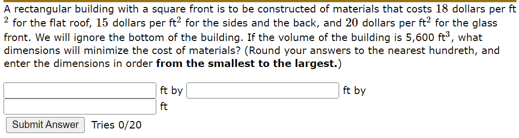 A rectangular building with a square front is to be constructed of materials that costs 18 dollars per ft
2 for the flat roof, 15 dollars per ft? for the sides and the back, and 20 dollars per ft? for the glass
front. We will ignore the bottom of the building. If the volume of the building is 5,600 ft³, what
dimensions will minimize the cost of materials? (Round your answers to the nearest hundreth, and
enter the dimensions in order from the smallest to the largest.)
ft by
ft by
ft
Submit Answer
Tries 0/20
