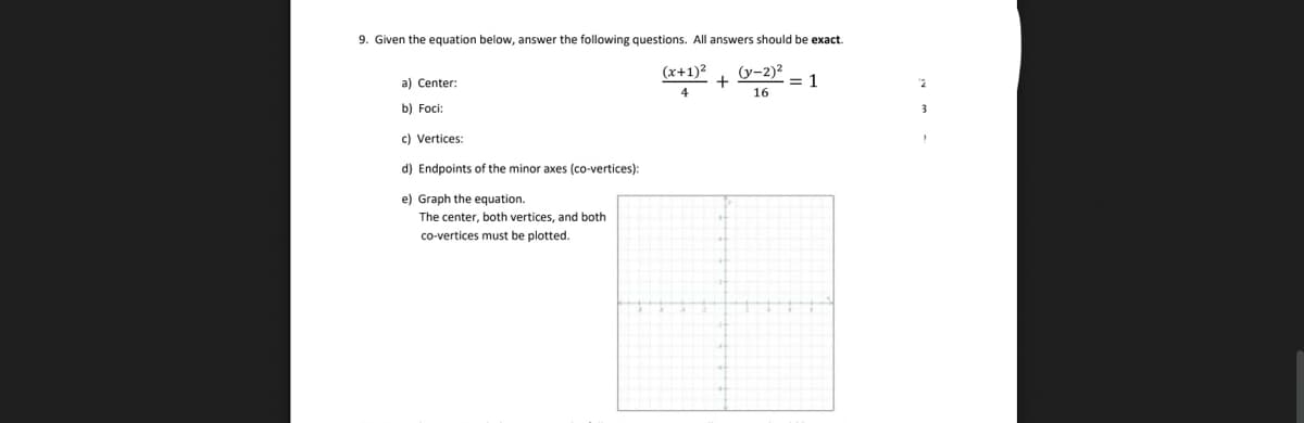 9. Given the equation below, answer the following questions. All answers should be exact.
a) Center:
b) Foci:
c) Vertices:
d) Endpoints of the minor axes (co-vertices):
e) Graph the equation.
The center, both vertices, and both
co-vertices must be plotted.
(x+1)²
(y-2)²
+
= 1
"2
4
16
3