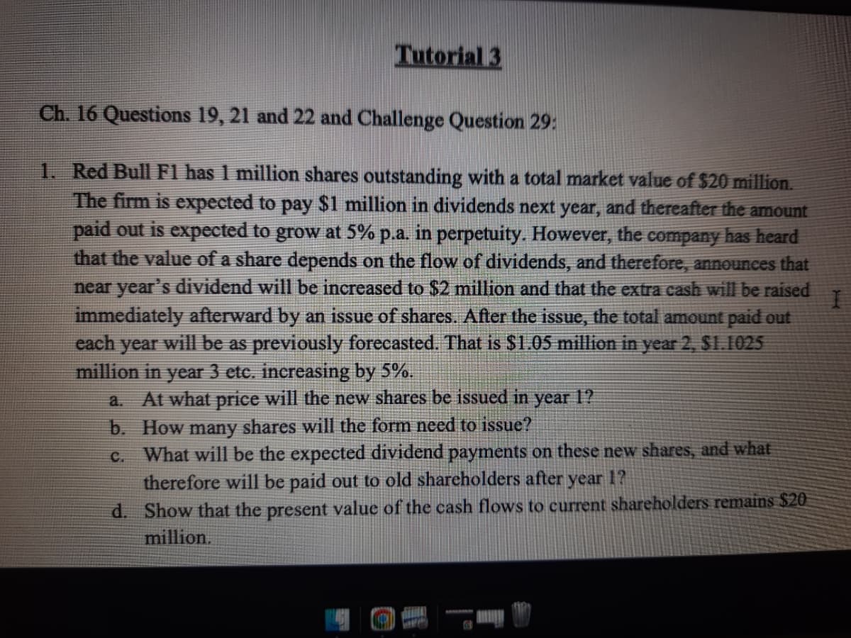 Tutorial 3
Ch. 16 Questions 19, 21 and 22 and Challenge Question 29:
1. Red Bull F1 has 1 million shares outstanding with a total market value of $20 million.
The firm is expected to pay $1 million in dividends next year, and thereafter the amount
paid out is expected to grow at 5% p.a. in perpetuity. However, the company has heard
that the value of a share depends on the flow of dividends, and therefore, announces that
near year's dividend will be increased to S2 million and that the extra cash will be raised
immediately afterward by an issue of shares.. After the issue, the total amount paid out
each year will be as previously forecasted. That is $1.05 million in year 2, $1.1025
million in year 3 etc. increasing by 5%.
At what price will the new shares be issued in year 1?
a.
b. How many shares will the form need to issue?
What will be the expected dividend payments on these new shares, and what
therefore will be paid out to old shareholders after year 1?
d. Show that the present value of the cash flows to current shareholders remains $20
million.
C.
