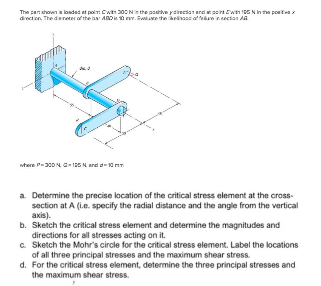 The part shown is loaded at point Cwith 300N in the positive y direction and at point E with 195 N in the positive x
direction. The diameter of the bar ABD is 10 mm. Evaluate the likelihood of failure in section AB.
dia, d
60
50
where P= 300 N, Q= 195 N, and d= 10 mm
a. Determine the precise location of the critical stress element at the cross-
section at A (i.e. specify the radial distance and the angle from the vertical
axis).
b. Sketch the critical stress element and determine the magnitudes and
directions for all stresses acting on it.
c. Sketch the Mohr's circle for the critical stress element. Label the locations
of all three principal stresses and the maximum shear stress.
d. For the critical stress element, determine the three principal stresses and
the maximum shear stress.
