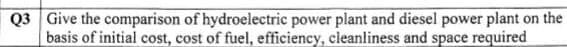 Q3 Give the comparison of hydroelectric power plant and diesel power plant on the
basis of initial cost, cost of fuel, efficiency, cleanliness and space required
