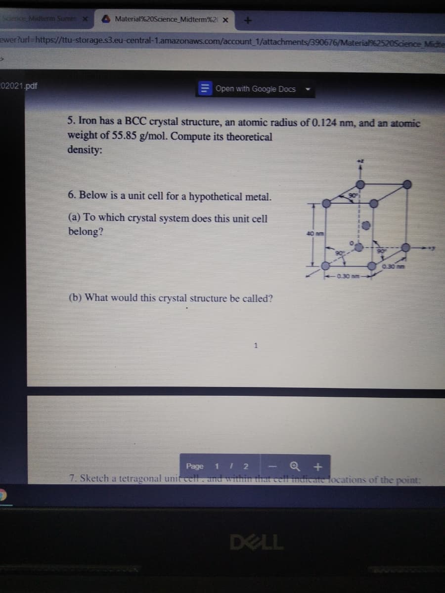 Scence Midterm Summ X
Material%20Science_Midterm%2 x
ewer?url=https://ttu-storage.s3.eu-central-1.amazonaws.com/account 1/attachments/390676/Ma
ence Midte
02021.pdf
Open with Google Docs
5. Iron has a BCC crystal structure, an atomic radius of 0.124 nm, and an atomic
weight of 55.85 g/mol. Compute its theoretical
density:
6. Below is a unit cell for a hypothetical metal.
(a) To which crystal system does this unit cell
belong?
40nm
030 nm
0.30 nm
(b) What would this crystal structure be called?
1
1 2
7. Sketch a tetragonal unit cell. and witnin that
Page
Hocations of the point:
DELL
