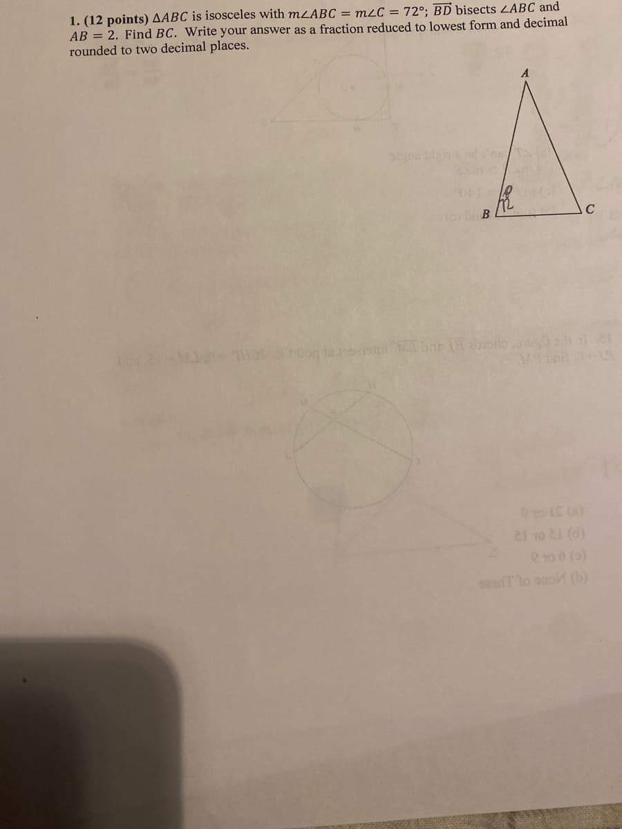 1. (12 points) AABC is isosceles with mzABC = m2C = 72°; BD bisects ZABC and
AB = 2. Find BC. Write your answer as a fraction reduced to lowest form and decimal
rounded to two decimal places.
( b B
C
(P) 1R OL 12
e 10 0 (0)
sasT lo suo (b)
