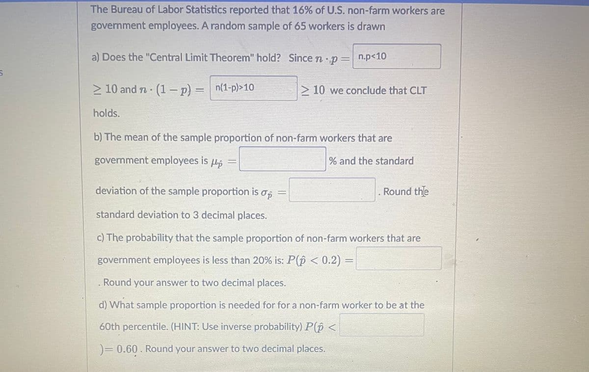 5
The Bureau of Labor Statistics reported that 16% of U.S. non-farm workers are
government employees. A random sample of 65 workers is drawn
a) Does the "Central Limit Theorem" hold? Since n. p=
≥ 10 and n · (1 − p) =
n(1-p)>10
holds.
n.p<10
10 we conclude that CLT
b) The mean of the sample proportion of non-farm workers that are
government employees is p
=
% and the standard
=
deviation of the sample proportion is o
standard deviation to 3 decimal places.
c) The probability that the sample proportion of non-farm workers that are
government employees is less than 20% is: P(p < 0.2) =
. Round your answer to two decimal places.
d) What sample proportion is needed for for a non-farm worker to be at the
60th percentile. (HINT: Use inverse probability) P(p <
)= 0.60. Round your answer to two decimal places.
Round the