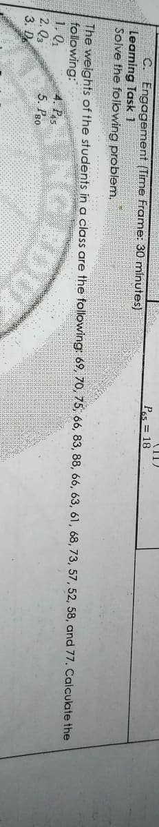 II)
Pas = 18
C. Engagement (Time Frame: 30 minutes)
leaming Task 1
Solve the following problem.
The weights of the students in a class are the following: 69, 70, 75, 66, 83, 88, 66, 63, 61, 68, 73, 57, 52, 58, and 77. Calculate the
following:
1. Q1
2. Q3
3. De
4. Pa5
5. Pgo
