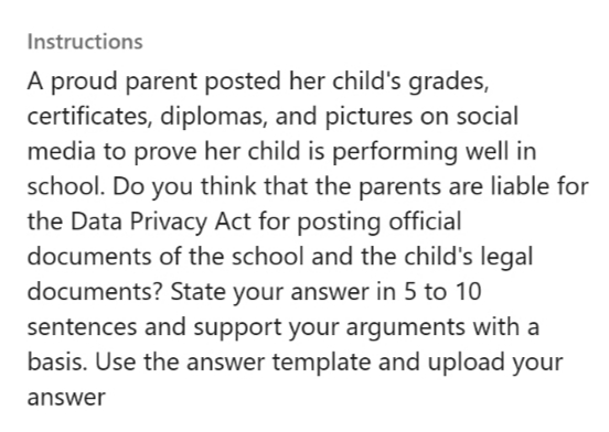 Instructions
A proud parent posted her child's grades,
certificates, diplomas, and pictures on social
media to prove her child is performing well in
school. Do you think that the parents are liable for
the Data Privacy Act for posting official
documents of the school and the child's legal
documents? State your answer in 5 to 10
sentences and support your arguments with a
basis. Use the answer template and upload your
answer
