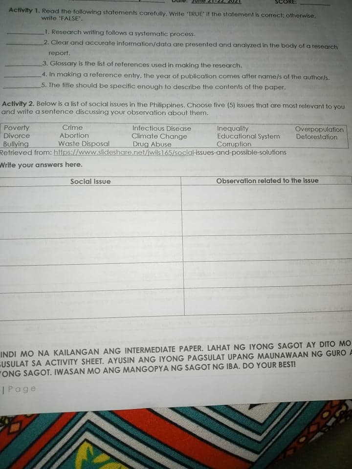 SCORE:
Activity 1. Read the following statements carefully. Write 'TRUE' if the statement is correct; otherwise,
write 'FALSE'.
1. Research writing follows a systematic process.
2. Clear and accurate information/data are presented and analyzed in the body of a research
report.
3. Glossary is the list of references used in making the research.
4. In making a reference entry, the year of publication comes after name/s of the author/s.
5. The title should be specific enough to describe the contents of the paper.
Activity 2. Below is a list of social issues in the Philippines. Choose five (5) issues that are most relevant to you
and write a sentence discussing your observation about them.
Crime
Poverty
Divorce
Bullying
Retrieved from: https://www.slideshare.net/jwils 165/5ocial-issues-and-possible-solutions
Infectious Disease
Climate Change
Drug Abuse
Inequality
Educational System
Corruption
Overpopulation
Deforestation
Abortion
Waste Disposal
Write your answers here.
Social Issue
Observation related to the isue
INDI MO NA KAILANGAN ANG INTERMEDIATE PAPER. LAHAT NG IYONG SAGOT AY DITO MO
GUSULAT SA ACTIVITY SHEET. AYUSIN ANG IYONG PAGSULAT UPANG MAUNAWAAN NG GURO A
"ONG SAGOT. IWASAN MO ANG MANGOPYA NG SAGOT NG IBA. DO YOUR BEST!
|Page
