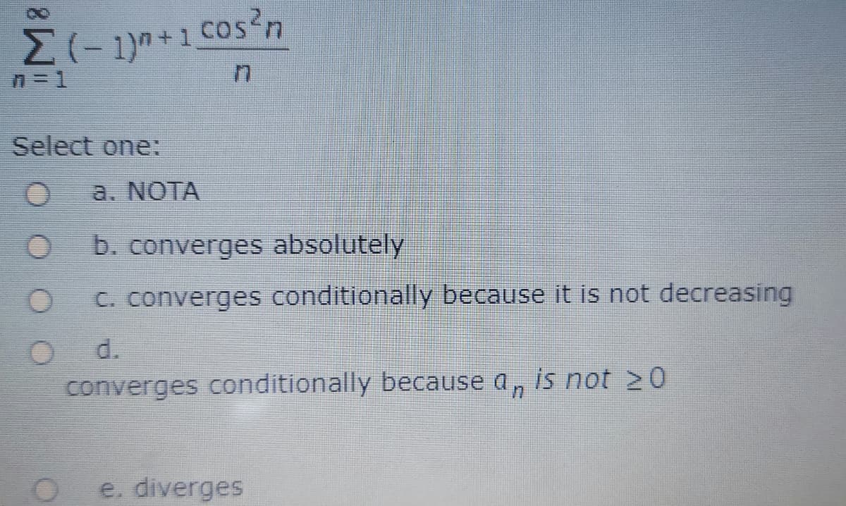 Select one:
a. NOTA
b. converges absolutely
C. converges conditionally because it is not decreasing
d.
converges conditionally because a, is not 20
e. diverges
