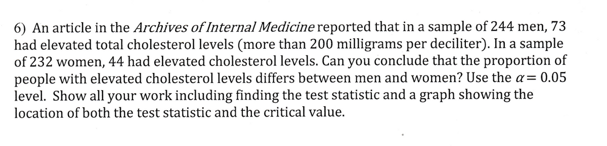 6) An article in the Archives of Internal Medicine reported that in a sample of 244 men, 73
had elevated total cholesterol levels (more than 200 milligrams per deciliter). In a sample
of 232 women, 44 had elevated cholesterol levels. Can you conclude that the proportion of
people with elevated cholesterol levels differs between men and women? Use the a= 0.05
level. Show all your work including finding the test statistic and a graph showing the
location of both the test statistic and the critical value.
