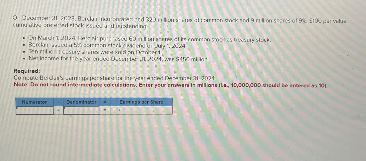 On December 31, 2023, Berclair Incorporated had 320 million shares of common stock and 9 million shares of 9%, $100 par value
cumulative preferred stock issued and outstanding.
On March 1, 2024, Berclair purchased 60 million shares of its common stock as treasury stock.
Berclair issued a 5% common stock dividend on July 1, 2024.
Ten million treasury shares were sold on October 1..
.Net income for the year ended December 31, 2024, was $450 million.
Required:
Compute Berclair's earnings per share for the year ended December 31, 2024.
Note: Do not round intermediate calculations. Enter your answers in millions (i.e., 10,000,000 should be entered as 10).
Numerator + Denominator
Earnings per Share