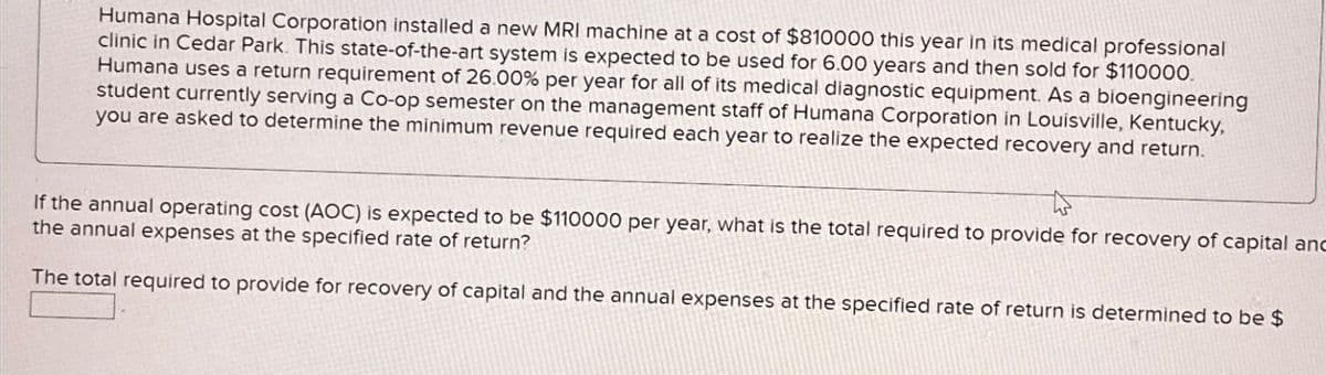 Humana Hospital Corporation installed a new MRI machine at a cost of $810000 this year in its medical professional
clinic in Cedar Park. This state-of-the-art system is expected to be used for 6.00 years and then sold for $110000.
Humana uses a return requirement of 26.00% per year for all of its medical diagnostic equipment. As a bioengineering
student currently serving a Co-op semester on the management staff of Humana Corporation in Louisville, Kentucky,
you are asked to determine the minimum revenue required each year to realize the expected recovery and return.
If the annual operating cost (AOC) is expected to be $110000 per year, what is the total required to provide for recovery of capital and
the annual expenses at the specified rate of return?
The total required to provide for recovery of capital and the annual expenses at the specified rate of return is determined to be $