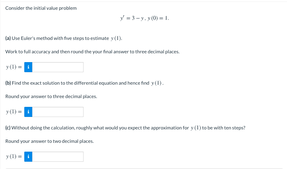 Consider the initial value problem
y = 3 – y, y (0) = 1.
(a) Use Euler's method with five steps to estimate y (1).
Work to full accuracy and then round the your final answer to three decimal places.
y (1) = i
(b) Find the exact solution to the differential equation and hence find y(1).
Round your answer to three decimal places.
y (1) = i
(c) Without doing the calculation, roughly what would you expect the approximation for y (1) to be with ten steps?
Round your answer to two decimal places.
y (1) = i
