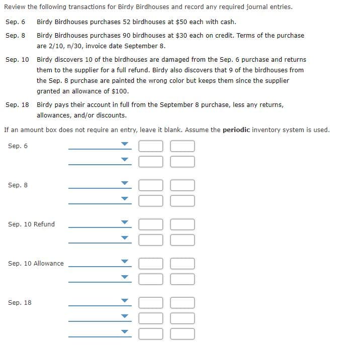 Review the following transactions for Birdy Birdhouses and record any required journal entries.
Sep. 6
Birdy Birdhouses purchases 52 birdhouses at $50 each with cash.
Sep. 8
Birdy Birdhouses purchases 90 birdhouses at $30 each on credit. Terms of the purchase
are 2/10, n/30, invoice date September 8.
Sep. 10 Birdy discovers 10 of the birdhouses are damaged from the Sep. 6 purchase and returns
them to the supplier for a full refund. Birdy also discovers that 9 of the birdhouses from
the Sep. 8 purchase are painted the wrong color but keeps them since the supplier
granted an allowance of $100.
Sep. 18 Birdy pays their account in full from the September 8 purchase, less any returns,
allowances, and/or discounts.
If an amount box does not require an entry, leave it blank. Assume the periodic inventory system is used.
Sep. 6
Sep. 8
Sep. 10 Refund
Sep. 10 Allowance
Sep. 18
II II II 11 I00
