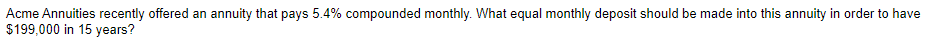 Acme Annuities recently offered an annuity that pays 5.4% compounded monthly. What equal monthly deposit should be made into this annuity in order to have
$199,000 in 15 years?
