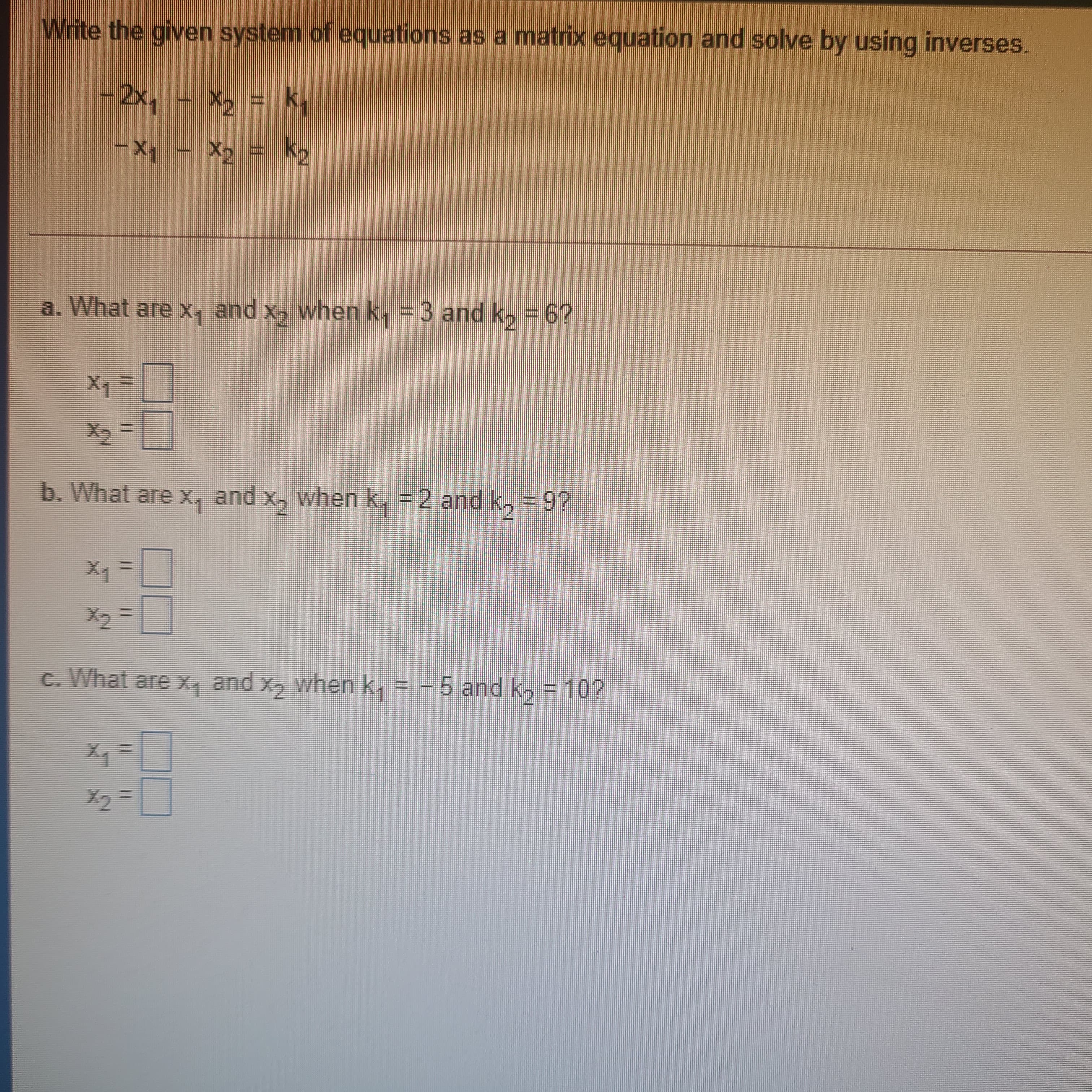 %3D
%3D
Write the given system of equations as a matrix equation and solve by using inverses.
-2x, - X = ky
–Xq - X2 = k2
a. What are x, and x, when k, = 3 and k, =6?
b. What are x, and x, when k, = 2 and k, =9?
x2
c. What are x, and x, when k,
-5 and k, = 10?
X2=
