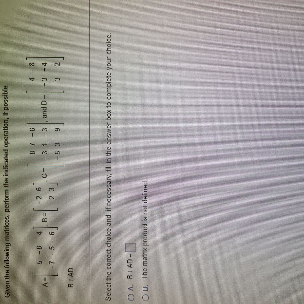 Given the following matrices, perform the indicated operation, if possible.
9- 2
and D=-3 -4
3D
-31-3
-53
%3D
3D
3 2
6.
B+AD
Select the correct choice and, if necessary, fill in the answer box to complete your choice.
O A. B+AD =
O B. The matrix product is not defined.
