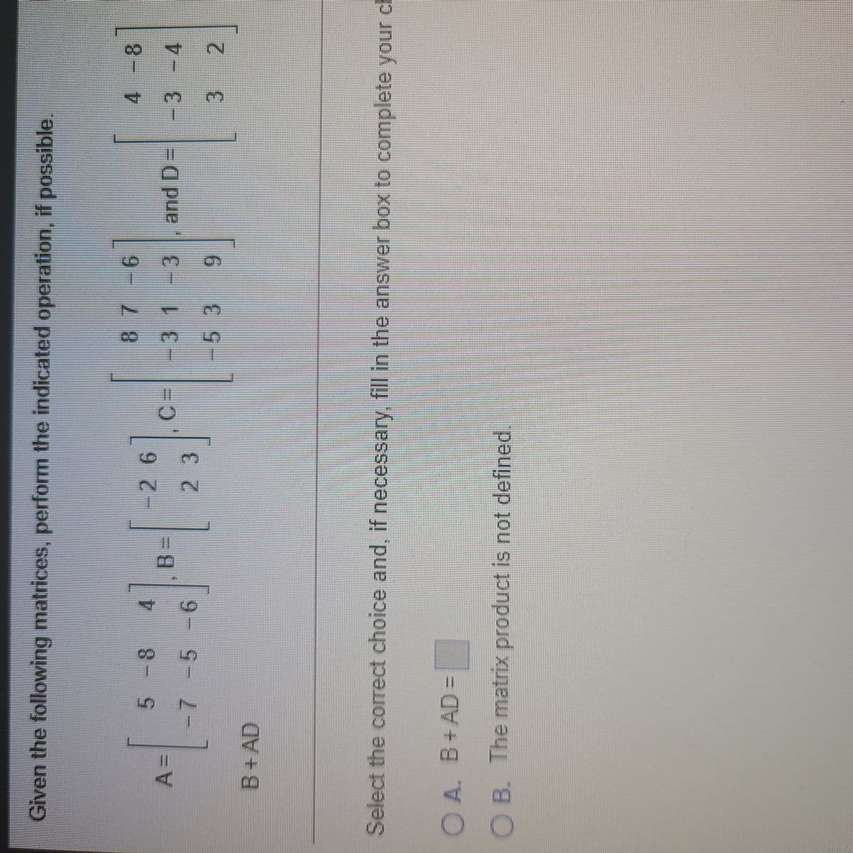 Given the following matrices, perform the indicated operation, if possible.
5 -8 4
-26
3=
2 3
-31-3
and D=| -3 -4
%AD
-7
2
B+AD
Select the correct choice and, if necessary, fill in the answer box to complete your ch
O A. B+AD =
OB. The matrix product is not defined.
