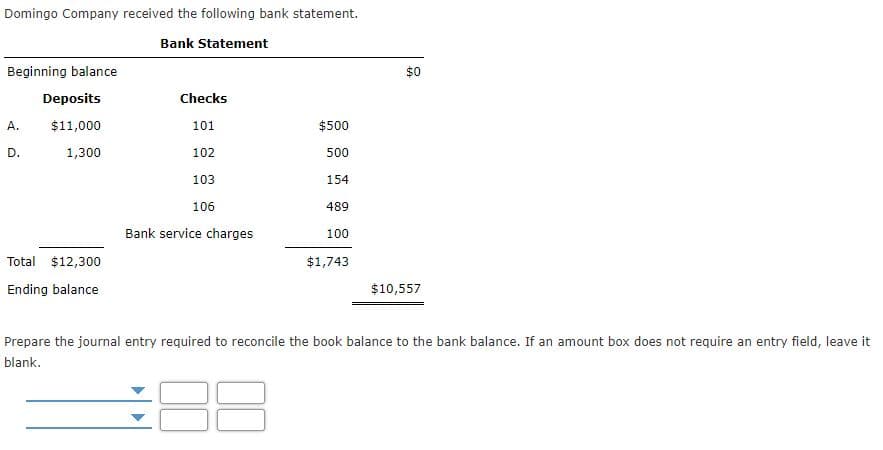 Domingo Company received the following bank statement.
Bank Statement
Beginning balance
$0
Deposits
Checks
A.
$11,000
101
$500
D.
1,300
102
500
103
154
106
489
Bank service charges
100
Total $12,300
$1,743
Ending balance
$10,557
Prepare the journal entry required to reconcile the book balance to the bank balance. If an amount box does not require an entry field, leave it
blank.
