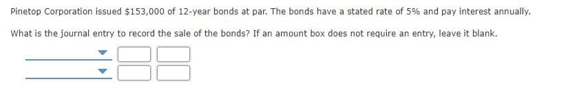 Pinetop Corporation issued $153,000 of 12-year bonds at par. The bonds have a stated rate of 5% and pay interest annually.
What is the journal entry to record the sale of the bonds? If an amount box does not require an entry, leave it blank.
