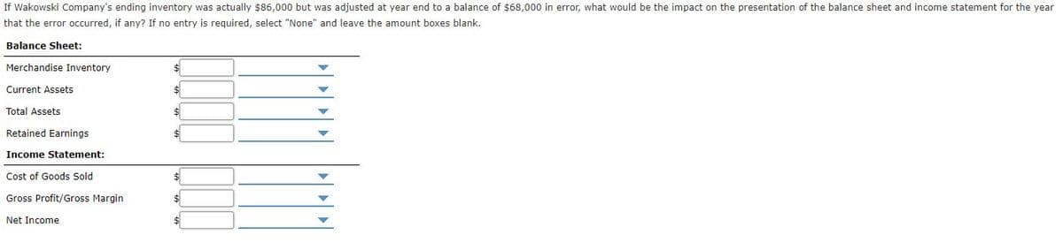 If Wakowski Company's ending inventory was actually $86,000 but was adjusted at year end to a balance of $68,000 in error, what would be the impact on the presentation of the balance sheet and income statement for the year
that the error occurred, if any? If no entry is required, select "None" and leave the amount boxes blank.
Balance Sheet:
Merchandise Inventory
$
Current Assets
$4
Total Assets
Retained Earnings
Income Statement:
Cost of Goods Sold
$4
Gross Profit/Gross Margin
$4
Net Income
