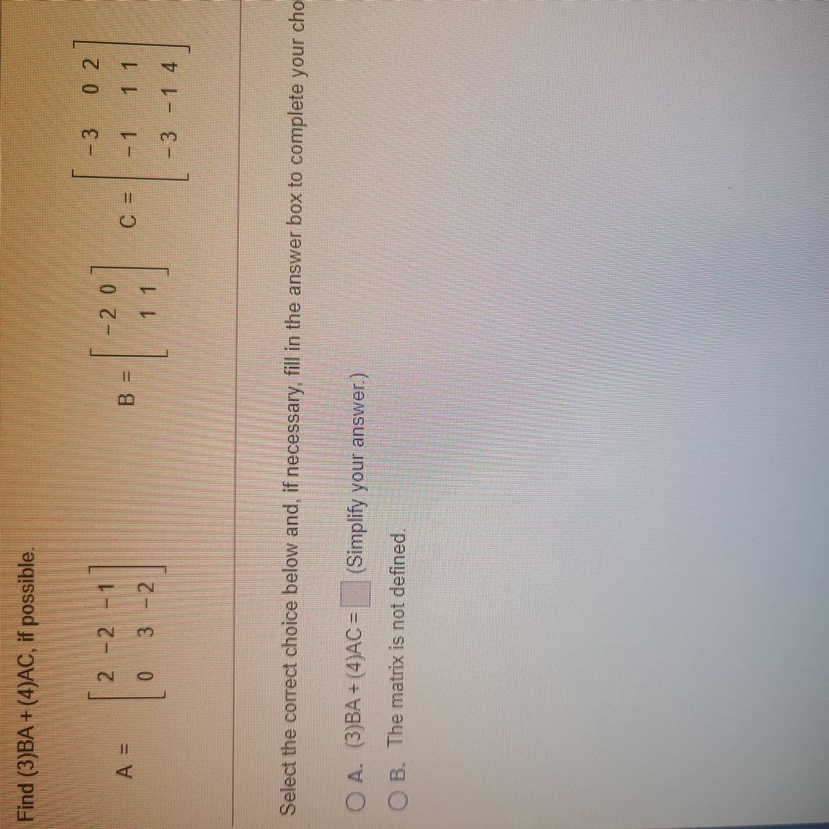 Find (3)BA+ (4)AC, if possible.
-3 0 2
2 -2 -1
-20
-3-1 4
Select the correct choice below and, if necessary, fill in the answer box to complete your cho
O A. (3)BA + (4)AC =
(Simplify your answer.)
O B. The matrix is not defined.
