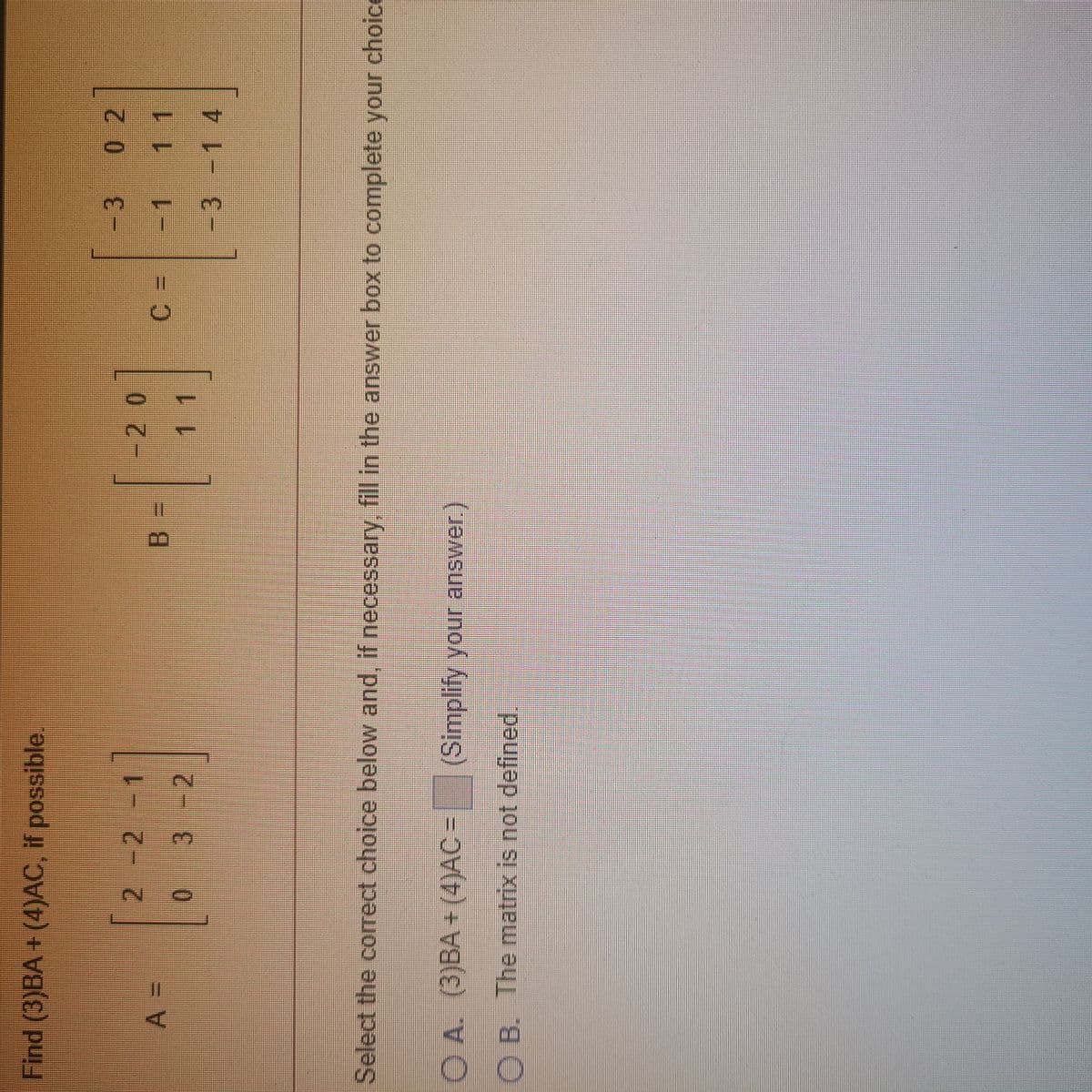 Find (3)BA+ (4)AC, if possible.
-3
0 2
-20
-1
3 -2
11
-3-1 4
Select the correct choice below and, if necessary, fill in the answer box to complete your choice
OA. (3)BA + (4)AC = (Simplify your answer.)
O B. The matrix is not defined.
