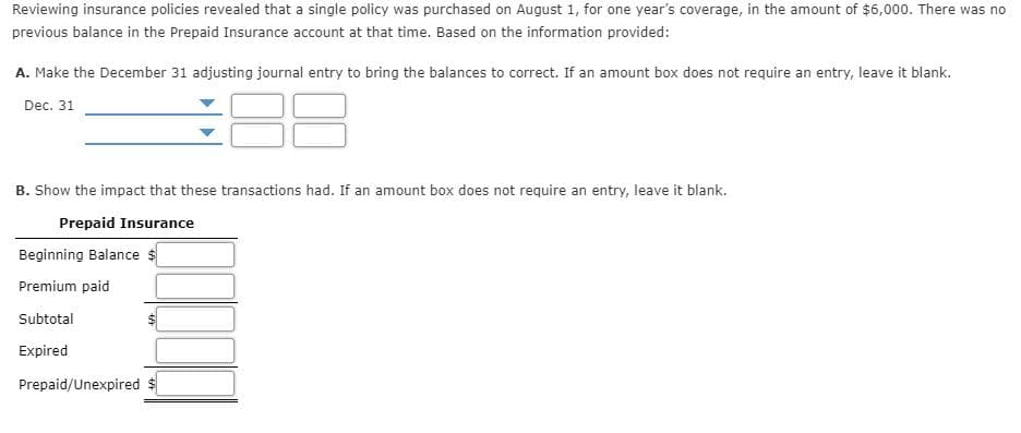 Reviewing insurance policies revealed that a single policy was purchased on August 1, for one year's coverage, in the amount of $6,000. There was no
previous balance in the Prepaid Insurance account at that time. Based on the information provided:
A. Make the December 31 adjusting journal entry to bring the balances to correct. If an amount box does not require an entry, leave it blank.
Dec. 31
B. Show the impact that these transactions had. If an amount box does not require an entry, leave it blank.
Prepaid Insurance
Beginning Balance
Premium paid
Subtotal
Expired
Prepaid/Unexpired
