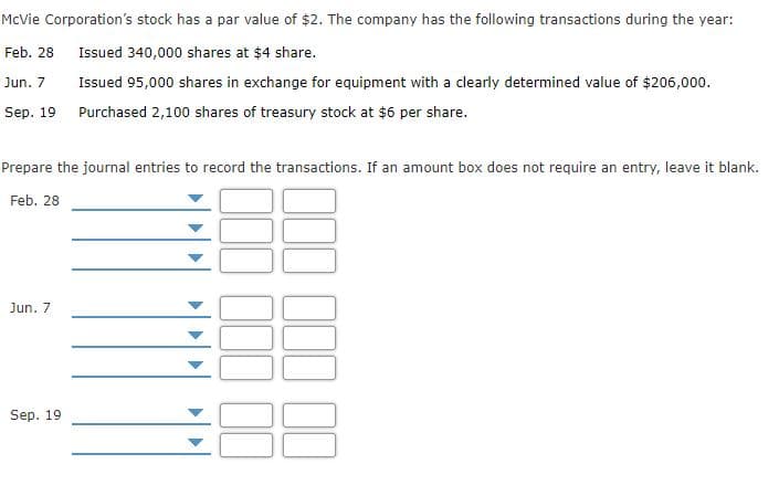 McVie Corporation's stock has a par value of $2. The company has the following transactions during the year:
Feb. 28
Issued 340,000 shares at $4 share.
Jun. 7
Issued 95,000 shares in exchange for equipment with a clearly determined value of $206,000.
Sep. 19
Purchased 2,100 shares of treasury stock at $6 per share.
Prepare the journal entries to record the transactions. If an amount box does not require an entry, leave it blank.
Feb. 28
Jun. 7
Sep. 19
