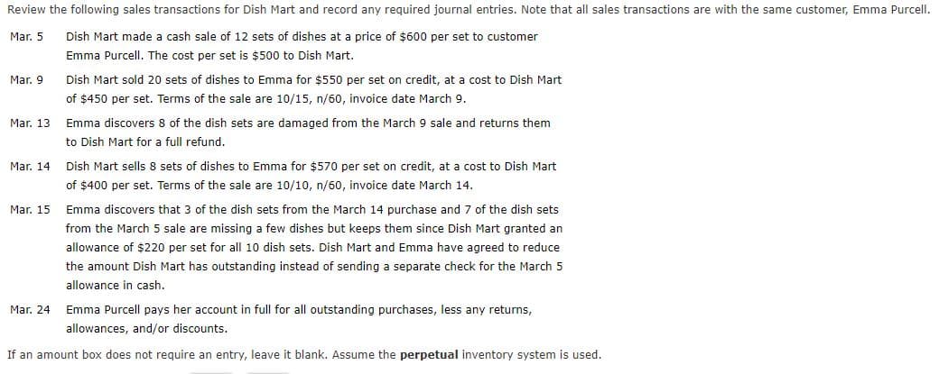 Review the following sales transactions for Dish Mart and record any required journal entries. Note that all sales transactions are with the same customer, Emma Purcell.
Mar. 5
Dish Mart made a cash sale of 12 sets of dishes at a price of $600 per set to customer
Emma Purcell. The cost per set is $500 to Dish Mart.
Mar. 9
Dish Mart sold 20 sets of dishes to Emma for $550 per set on credit, at a cost to Dish Mart
of $450 per set. Terms of the sale are 10/15, n/60, invoice date March 9.
Mar. 13
Emma discovers 8 of the dish sets are damaged from the March 9 sale and returns them
to Dish Mart for a full refund.
Mar. 14 Dish Mart sells 8 sets of dishes to Emma for $570 per set on credit, at a cost to Dish Mart
of $400 per set. Terms of the sale are 10/10, n/60, invoice date March 14.
Mar. 15
Emma discovers that 3 of the dish sets from the March 14 purchase and 7 of the dish sets
from the March 5 sale are missing a few dishes but keeps them since Dish Mart granted an
allowance of $220 per set for all 10 dish sets. Dish Mart and Emma have agreed to reduce
the amount Dish Mart has outstanding instead of sending a separate check for the March 5
allowance in cash.
Mar. 24
Emma Purcell pays her account in full for all outstanding purchases, less any returns,
allowances, and/or discounts.
If an amount box does not require an entry, leave it blank. Assume the perpetual inventory system is used.
