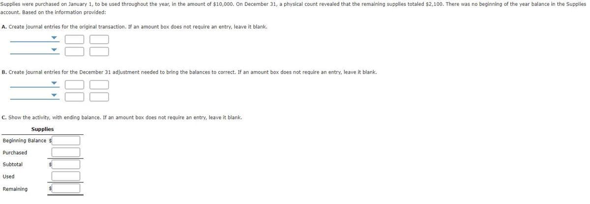 Supplies were purchased on January 1, to be used throughout the year, in the amount of $10,000. On December 31, a physical count revealed that the remaining supplies totaled $2,100. There was no beginning of the year balance in the Supplies
account. Based on the information provided:
A. Create journal entries for the original transaction. If an amount box does not require an entry, leave it blank.
B. Create journal entries for the December 31 adjustment needed to bring the balances to correct. If an amount box does not require an entry, leave it blank.
C. Show the activity, with ending balance. If an amount box does not require an entry, leave it blank.
Supplies
Beginning Balance $
Purchased
Subtotal
Used
Remaining
