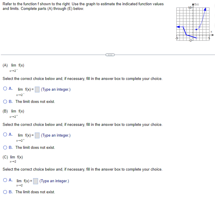 Refer to the function f shown to the right. Use the graph to estimate the indicated function values
and limits. Complete parts (A) through (E) below.
(A) lim f(x)
X-2-
Select the correct choice below and, if necessary, fill in the answer box to complete your choice.
O A.
lim f(x) = (Type an integer.)
X-2*
OB. The limit does not exist.
(B) lim f(x)
X-2*
Select the correct choice below and, if necessary, fill in the answer box to complete your choice.
(Type an integer.)
O A. lim f(x) =
X-2*
O B. The limit does not exist.
(C) lim f(x)
X-2
...
Select the correct choice below and, if necessary, fill in the answer box to complete your choice.
(Type an integer.)
OA. lim f(x) =
x→2
OB. The limit does not exist.
Af(x)
101
▬