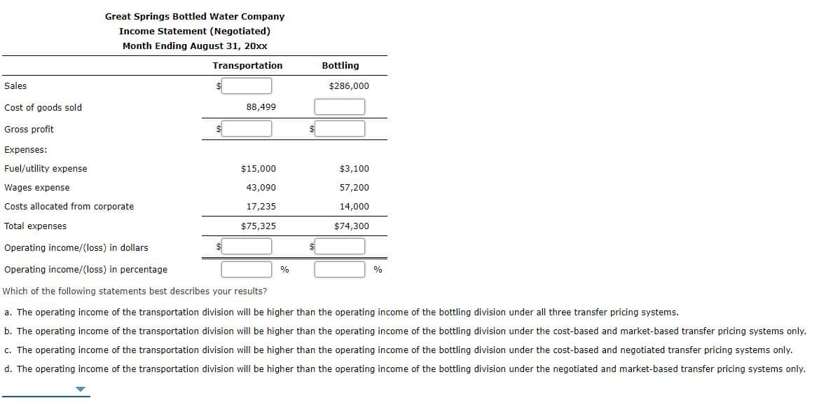 Great Springs Bottled Water Company
Income Statement (Negotiated)
Month Ending August 31, 20xx
Transportation
Bottling
Sales
$286,000
Cost of goods sold
88,499
Gross profit
$
Expenses:
Fuel/utility expense
$15,000
$3,100
Wages expense
43,090
57,200
Costs allocated from corporate
17,235
14,000
Total expenses
$75,325
$74,300
Operating income/(loss) in dollars
24
Operating income/(loss) in percentage
%
0%
Which of the following statements best describes your results?
a. The operating income of the transportation division will be higher than the operating income of the bottling division under all three transfer pricing systems.
b. The operating income of the transportation division will be higher than the operating income of the bottling division under the cost-based and market-based transfer pricing systems only.
c. The operating income of the transportation division will be higher than the operating income of the bottling division under the cost-based and negotiated transfer pricing systems only.
d. The operating income of the transportation division will be higher than the operating income of the bottling division under the negotiated and market-based transfer pricing systems only.
