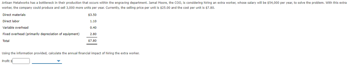 Artisan Metalworks has a bottleneck in their production that occurs within the engraving department. Jamal Moore, the Coo, is considering hiring an extra worker, whose salary will be $54,000 per year, to solve the problem. With this extra
worker, the company could produce and sell 3,000 more units per year. Currently, the selling price per unit is $25.00 and the cost per unit is $7.80.
Direct materials
$3.50
Direct labor
1.10
Variable overhead
0.40
Fixed overhead (primarily depreciation of equipment)
2.80
Total
$7.80
Using the information provided, calculate the annual financial impact of hiring the extra worker.
Profit $
