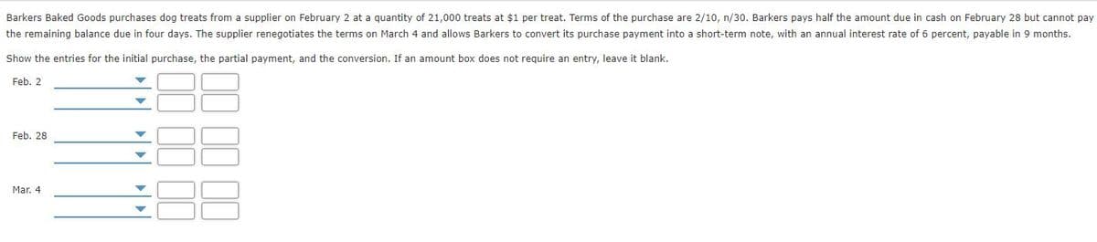 Barkers Baked Goods purchases dog treats from a supplier on February 2 at a quantity of 21,000 treats at $1 per treat. Terms of the purchase are 2/10, n/30. Barkers pays half the amount due in cash on February 28 but cannot pay
the remaining balance due in four days. The supplier renegotiates the terms on March 4 and allows Barkers to convert its purchase payment into a short-term note, with an annual interest rate of 6 percent, payable in 9 months.
Show the entries for the initial purchase, the partial payment, and the conversion. If an amount box does not require an entry, leave it blank.
Feb. 2
Feb. 28
Mar. 4
