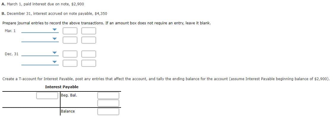 A. March 1, paid interest due on note, $2,900
B. December 31, interest accrued on note payable, $4,350
Prepare journal entries to record the above transactions. If an amount box does not require an entry, leave it blank.
Mar. 1
Dec. 31
Create a T-account for Interest Payable, post any entries that affect the account, and tally the ending balance for the account (assume Interest Payable beginning balance of $2,900).
Interest Payable
Beg. Bal.
Balance
