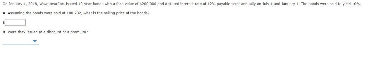 On January 1, 2018, Wawatosa Inc. issued 10-year bonds with a face value of $200,000 and a stated interest rate of 12% payable semi-annually on July 1 and January 1. The bonds were sold to yield 10%.
A. Assuming the bonds were sold at 108.732, what is the selling price of the bonds?
B. Were they issued at a discount or a premium?
