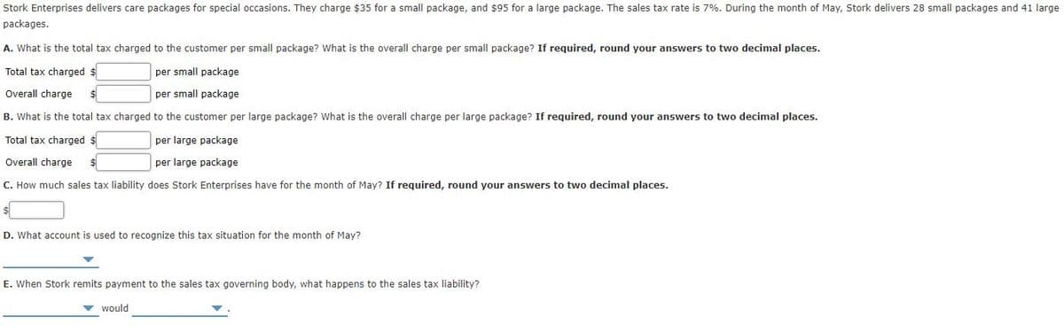 Stork Enterprises delivers care packages for special occasions. They charge $35 for a small package, and $95 for a large package. The sales tax rate is 7%. During the month of May, Stork delivers 28 small packages and 41 large
packages.
A. What is the total tax charged to the customer per small package? What is the overall charge per small package? If required, round your answers to two decimal places.
Total tax charged $
per small package
Overall charge
$4
per small package
B. What is the total tax charged to the customer per large package? What is the overall charge per large package? If reguired, round your answers to two decimal places.
Total tax charged $
per large package
Overall charge
per large package
C. How much sales tax liability does Stork Enterprises have for the month of May? If required, round your answers to two decimal places.
D. What account is used to recognize this tax situation for the month of May?
E. When Stork remits payment to the sales tax governing body, what happens to the sales tax liability?
v would

