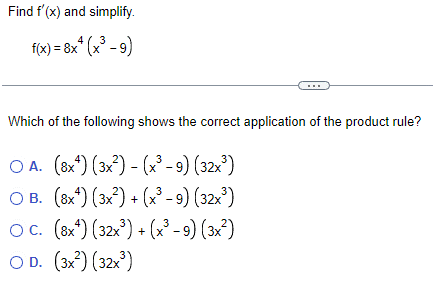 Find f'(x) and simplify.
f(x) = 8x+ (x³ - 9)
Which of the following shows the correct application of the product rule?
OA. (8x) (3x²) - (x³ - 9) (32x³)
3
OB. (8x) (3x²) + (x³ - 9) (32x³)
3
OC. (8x¹) (32x³) + (x³ − 9) (3x²)
OD. (3x²) (32x³)