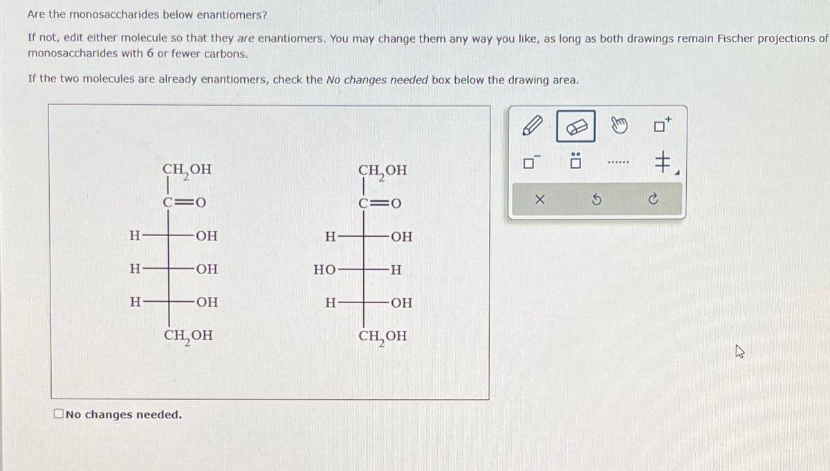 Are the monosaccharides below enantiomers?
If not, edit either molecule so that they are enantiomers. You may change them any way you like, as long as both drawings remain Fischer projections of
monosaccharides with 6 or fewer carbons.
If the two molecules are already enantiomers, check the No changes needed box below the drawing area.
Н
T
Н
Н
CH, OH
C=0
ОН
No changes needed.
OH
ОН
сH OH
Н
НО
Н
CH, OH
CIO
OH
-Н
OH
CH OH
м